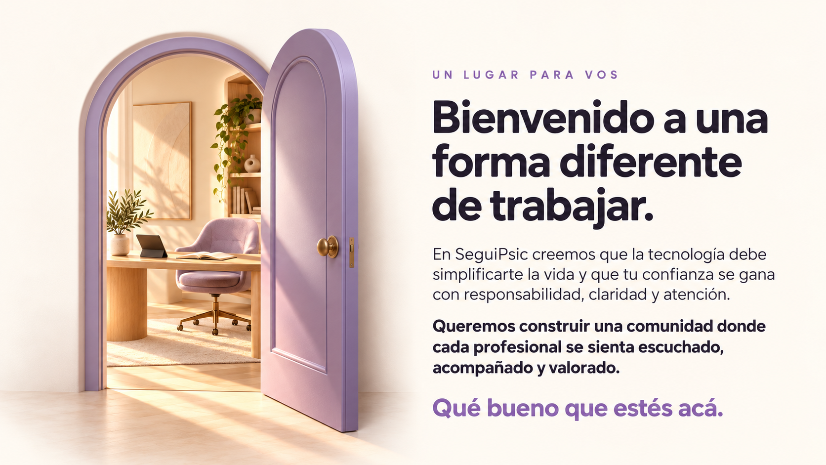 Bienvenido a una forma diferente de trabajar. En SeguiPsic creemos que la tecnología debe simplificarte la vida y que tu confianza se gana con responsabilidad, claridad y atención. Queremos construir una comunidad donde cada profesional se sienta escuchado, acompañado y valorado. Qué bueno que estés acá.