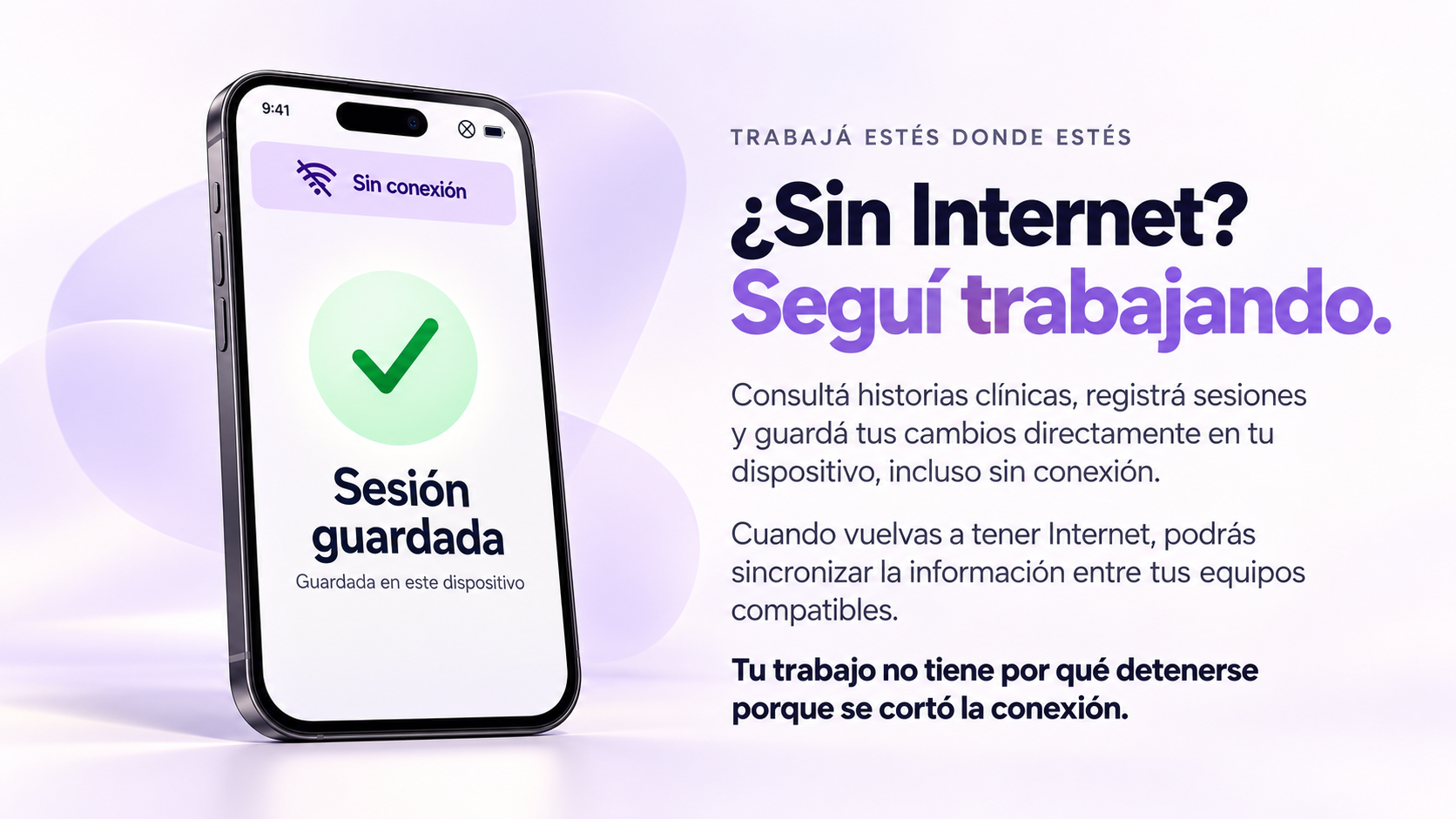 ¿Sin Internet? Seguí trabajando. Consultá historias clínicas, registrá sesiones y guardá tus cambios directamente en tu dispositivo, incluso sin conexión. Cuando vuelvas a tener Internet, podrás sincronizar la información entre tus equipos compatibles. Tu trabajo no tiene por qué detenerse porque se cortó la conexión.